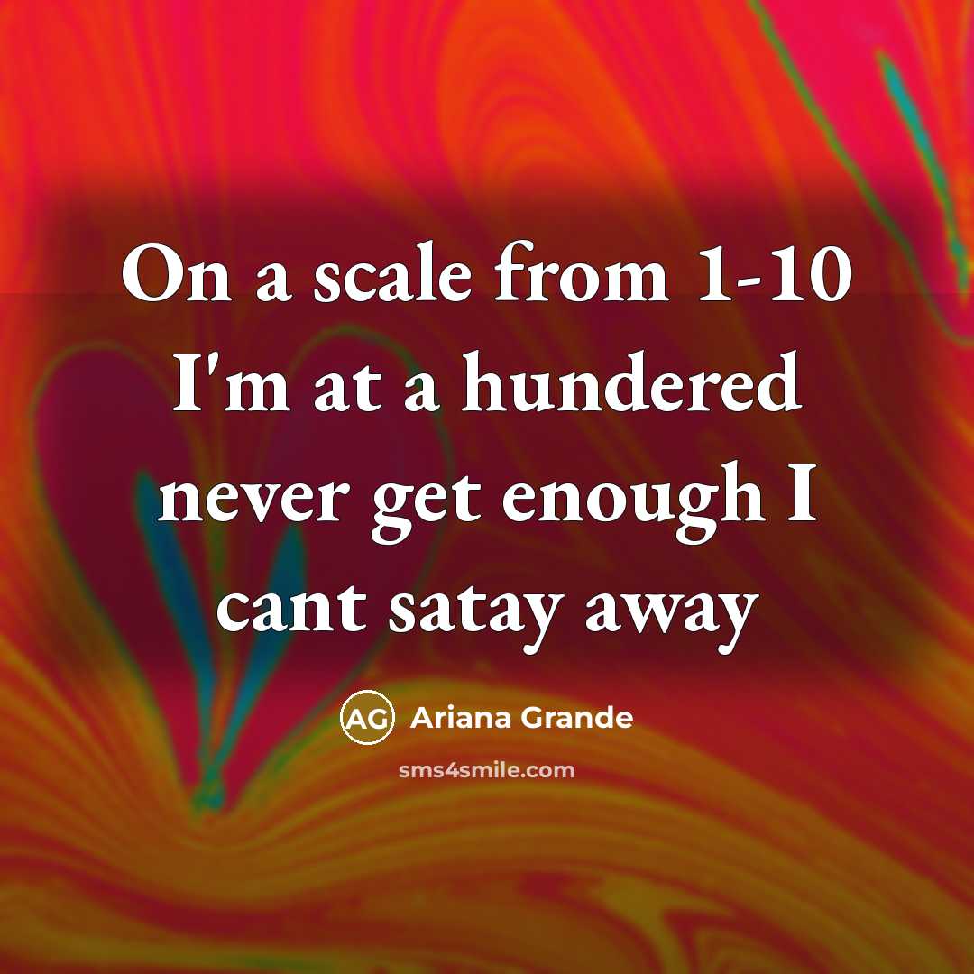 “On a scale from 1-10 I'm at a hundered never get enough I cant satay away” quote by Ariana Grande