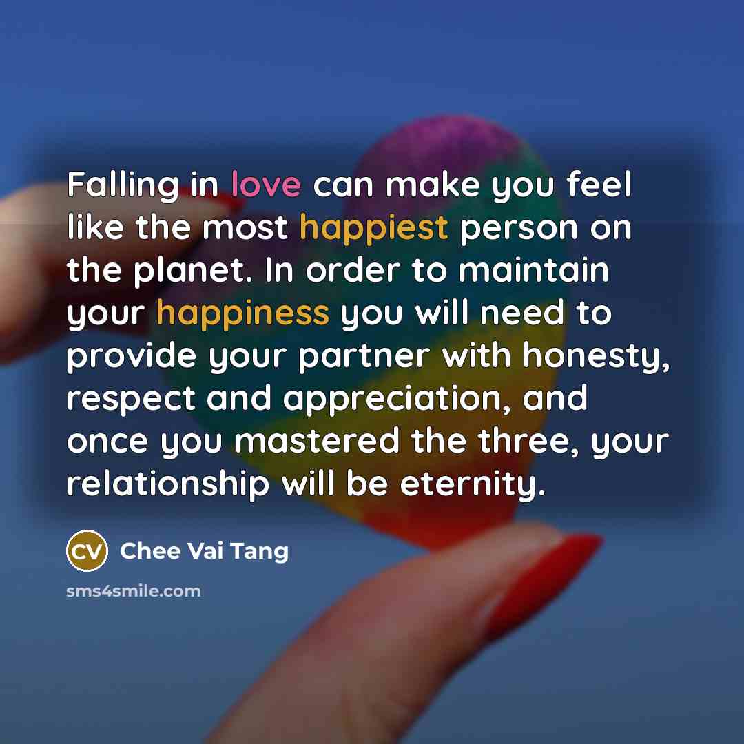 “Falling in love can make you feel like the most happiest person on the planet. In order to maintain your happiness you will need to provide your partner with honesty, respect and appreciation, and once you mastered the three, your relationship will be eternity.” quote by Chee Vai Tang