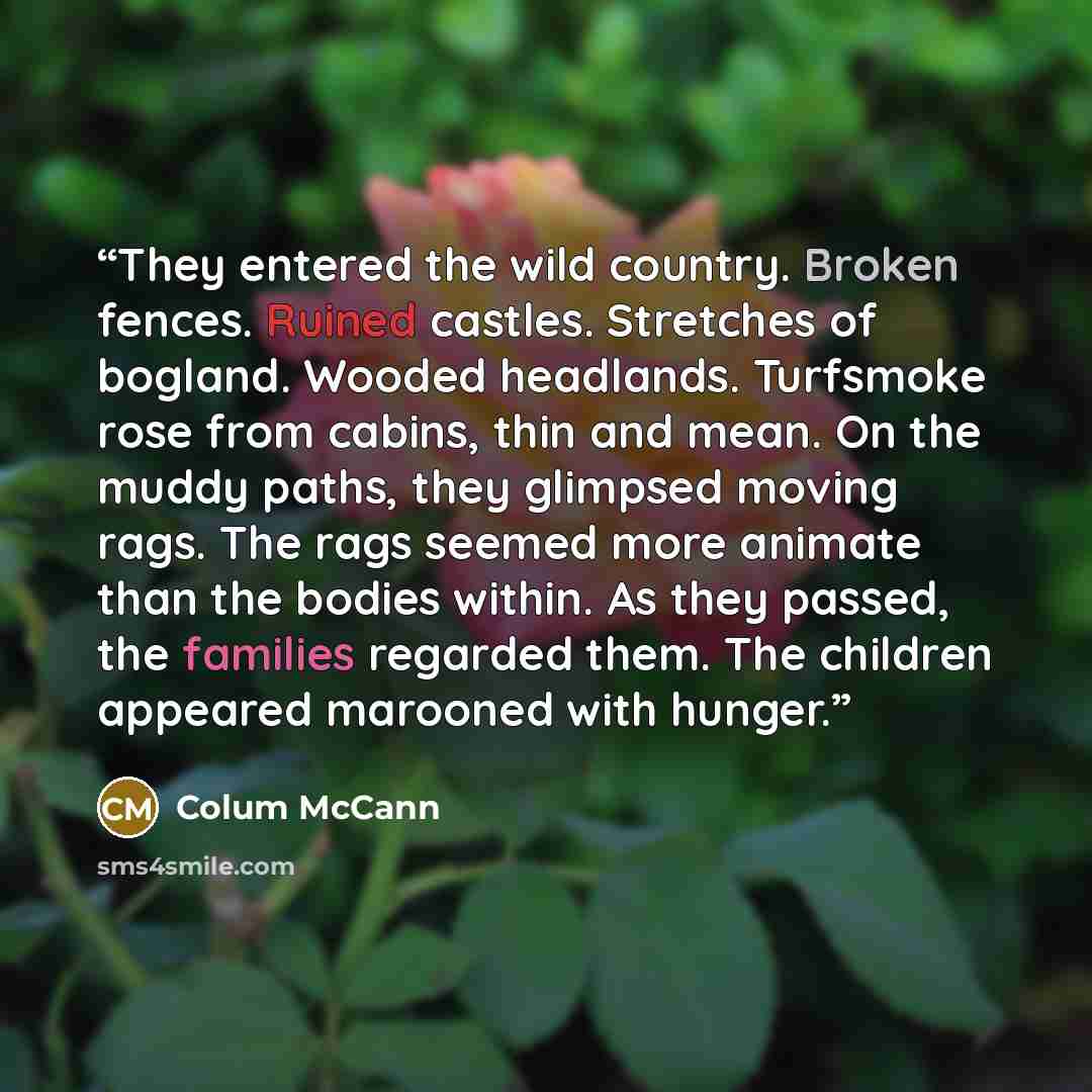 “They entered the wild country. Broken fences. Ruined castles. Stretches of bogland. Wooded headlands. Turfsmoke rose from cabins, thin and mean. On the muddy paths, they glimpsed moving rags. The rags seemed more animate than the bodies within. As they passed, the families regarded them. The…” quote by Colum McCann