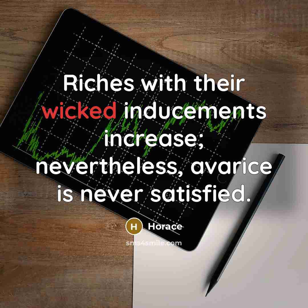 “Riches with their wicked inducements increase; nevertheless, avarice is never…” quote by Horace