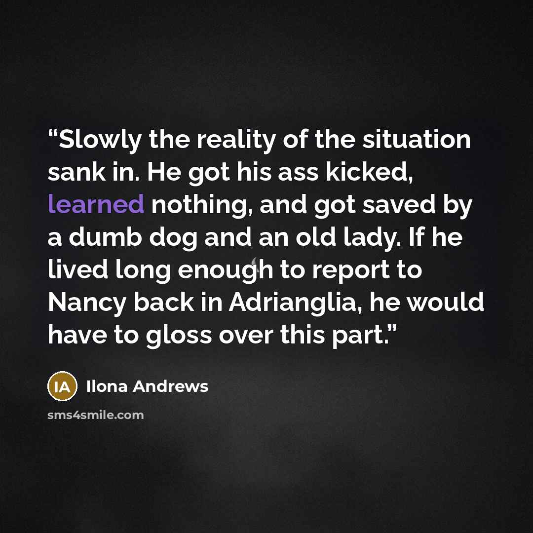 “Slowly the reality of the situation sank in. He got his ass kicked, learned nothing, and got saved by a dumb dog and an old lady. If he lived long enough to report to Nancy back in Adrianglia, he would have to gloss over this part.” quote by Ilona Andrews