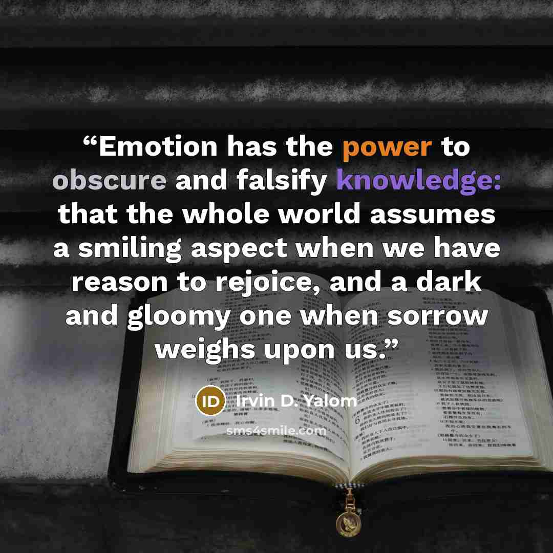 “Emotion has the power to obscure and falsify knowledge: that the whole world assumes a smiling aspect when we have reason to rejoice, and a dark and gloomy one when sorrow weighs upon us.” quote by Irvin D. Yalom