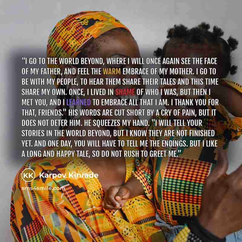 “I go to the world beyond, where I will once again see the face of my father, and feel the warm embrace of my mother. I go to be with my people, to hear them share their tales and this time share my own. Once, I lived in shame of who I was, but then I met you, and I learned to embrace all that I…” quote by Karpov Kinrade