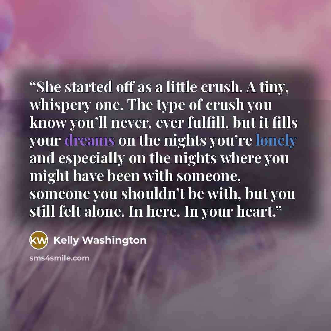 “She started off as a little crush. A tiny, whispery one. The type of crush you know you’ll never, ever fulfill, but it fills your dreams on the nights you’re lonely and especially on the nights where you might have been with someone, someone you shouldn’t be with, but you still felt alone. In…” quote by Kelly Washington