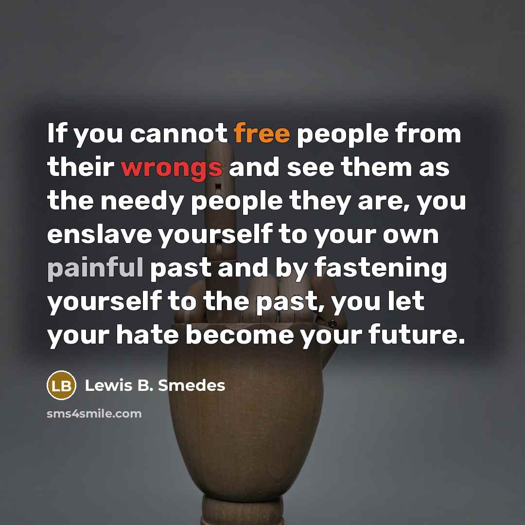 “If you cannot free people from their wrongs and see them as the needy people they are, you enslave yourself to your own painful past and by fastening yourself to the past, you let your hate become your future.” quote by Lewis B. Smedes