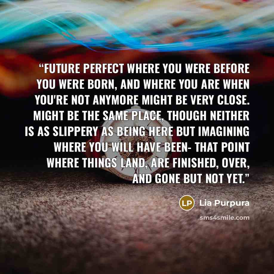 “Future Perfect Where you were before you were born, and where you are when you're not anymore might be very close. Might be the same place, though neither is as slippery as being here but imagining where you will have been- that point where things land, are finished, over, and gone but not yet.” quote by Lia Purpura