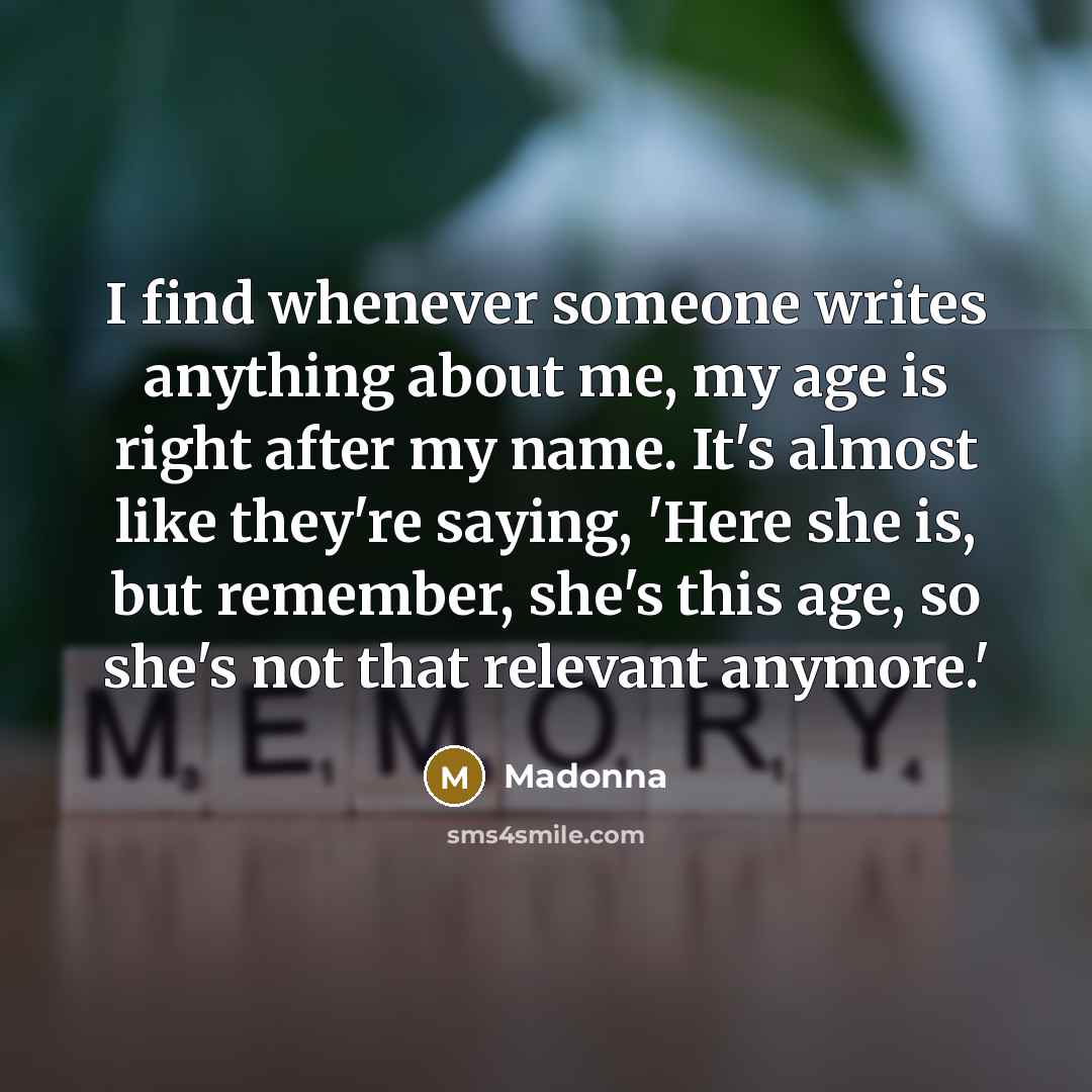 “I find whenever someone writes anything about me, my age is right after my name. It's almost like they're saying, 'Here she is, but remember, she's this age, so she's not that relevant anymore.'” quote by Madonna