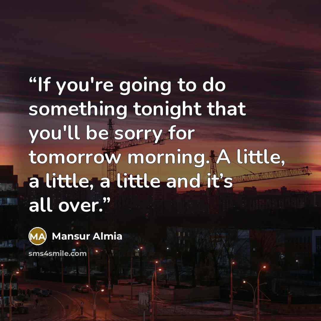 “If you're going to do something tonight that you'll be sorry for tomorrow morning. A little, a little, a little and it’s all over.” quote by Mansur Almia