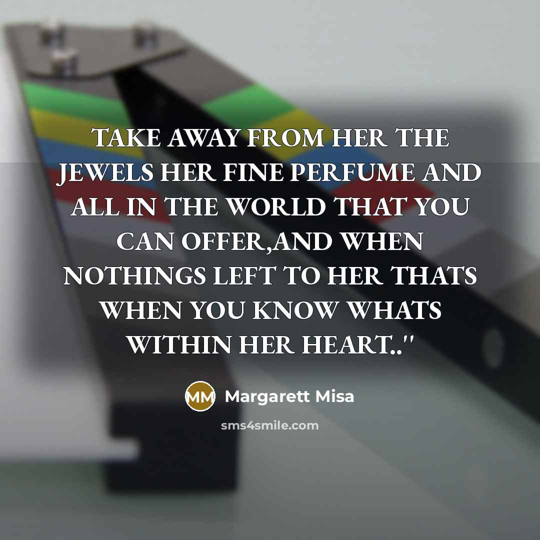 “TAKE AWAY FROM HER THE JEWELS HER FINE PERFUME AND ALL IN THE WORLD THAT YOU CAN OFFER,AND WHEN NOTHINGS LEFT TO HER THATS WHEN YOU KNOW WHATS WITHIN HER HEART..''” quote by Margarett Misa