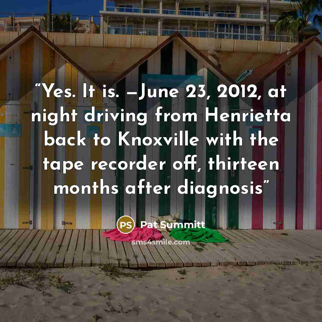 “Yes. It is. —June 23, 2012, at night driving from Henrietta back to Knoxville with the tape recorder off, thirteen months after diagnosis” quote by Pat Summitt