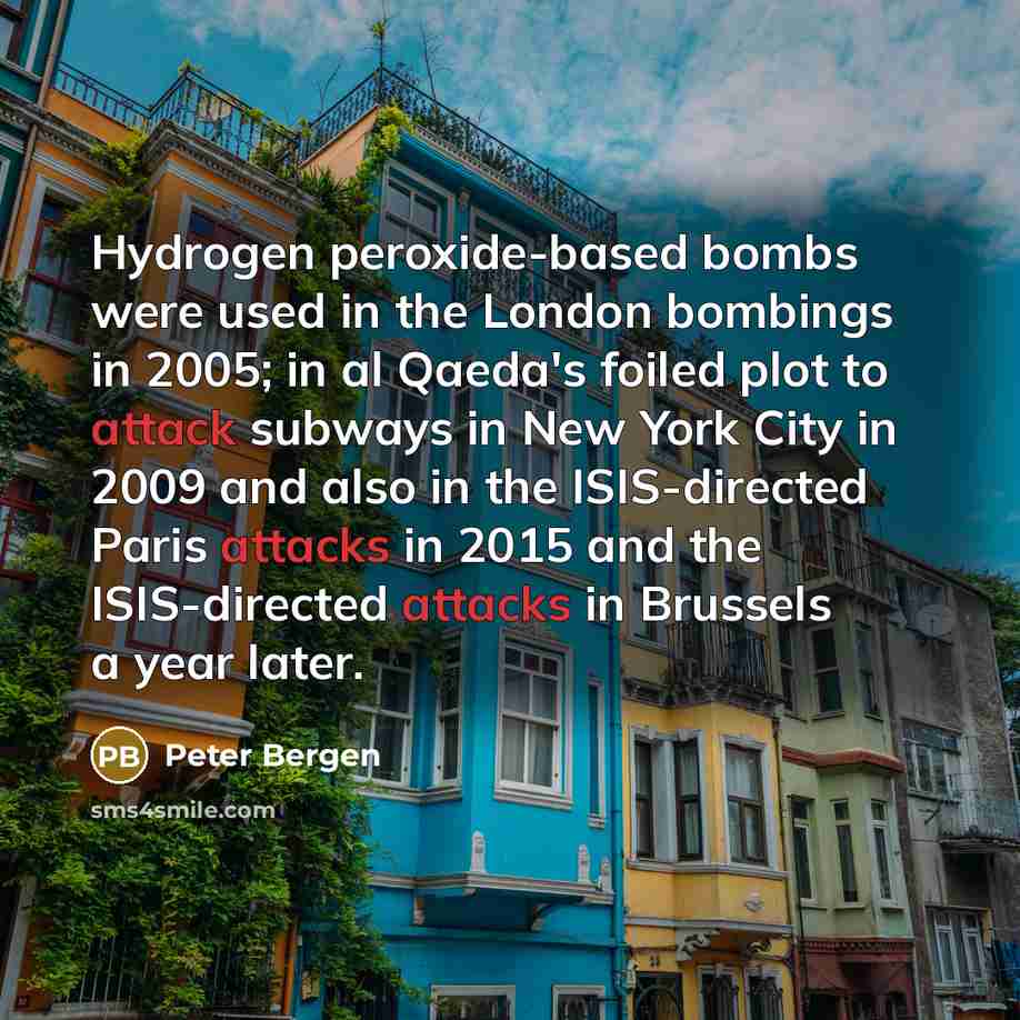 “Hydrogen peroxide-based bombs were used in the London bombings in 2005; in al Qaeda's foiled plot to attack subways in New York City in 2009 and also in the ISIS-directed Paris attacks in 2015 and the ISIS-directed attacks in Brussels a year later.” quote by Peter Bergen