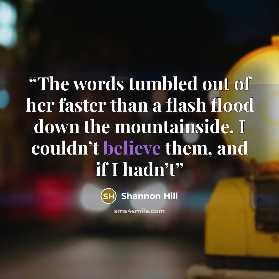“The words tumbled out of her faster than a flash flood down the mountainside. I couldn’t believe them, and if I hadn’t” quote by Shannon Hill