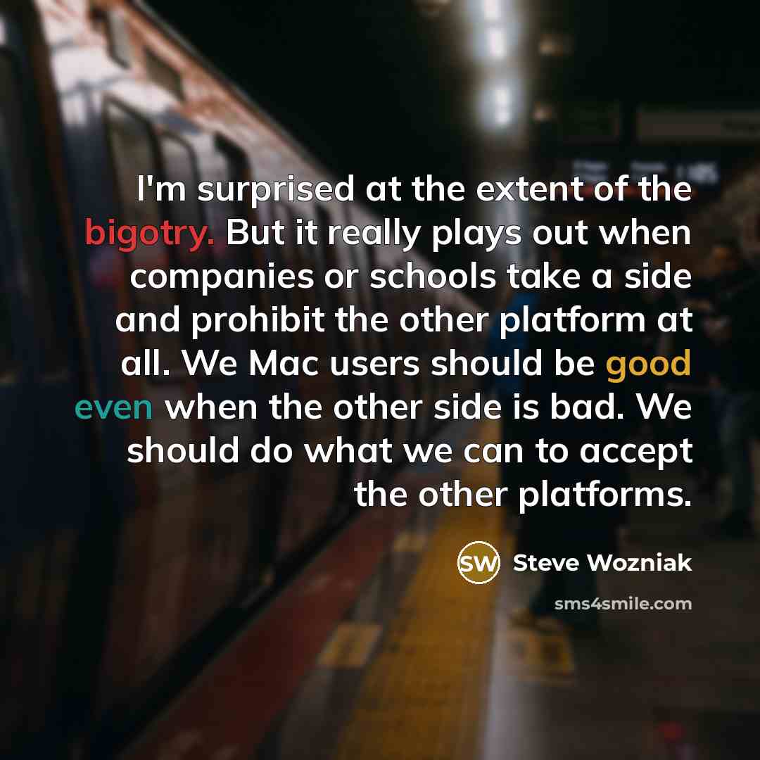 “I'm surprised at the extent of the bigotry. But it really plays out when companies or schools take a side and prohibit the other platform at all. We Mac users should be good even when the other side is bad. We should do what we can to accept the other platforms.” quote by Steve Wozniak