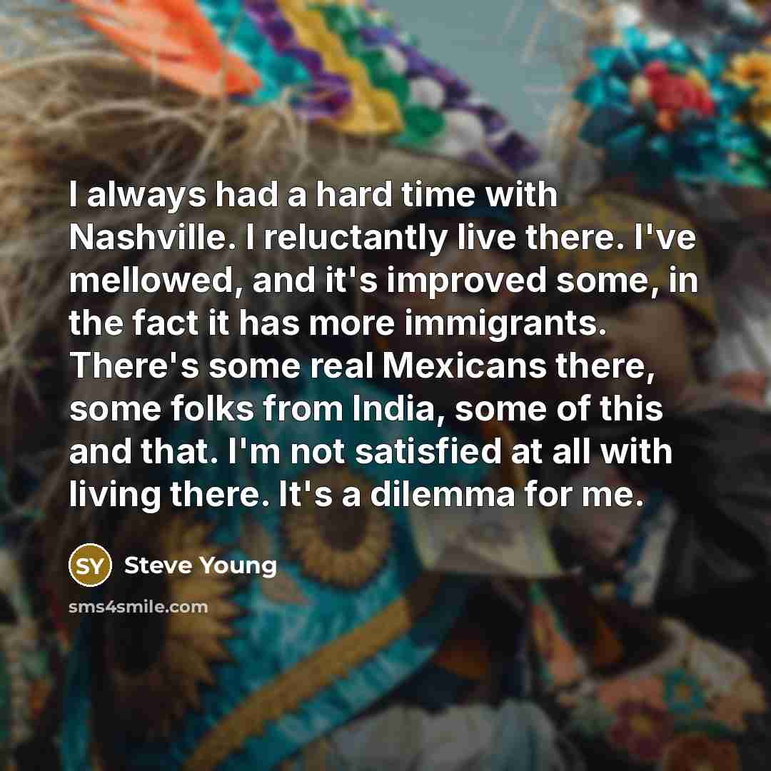 “I always had a hard time with Nashville. I reluctantly live there. I've mellowed, and it's improved some, in the fact it has more immigrants. There's some real Mexicans there, some folks from India, some of this and that. I'm not satisfied at all with living there. It's a dilemma for me.” quote by Steve Young