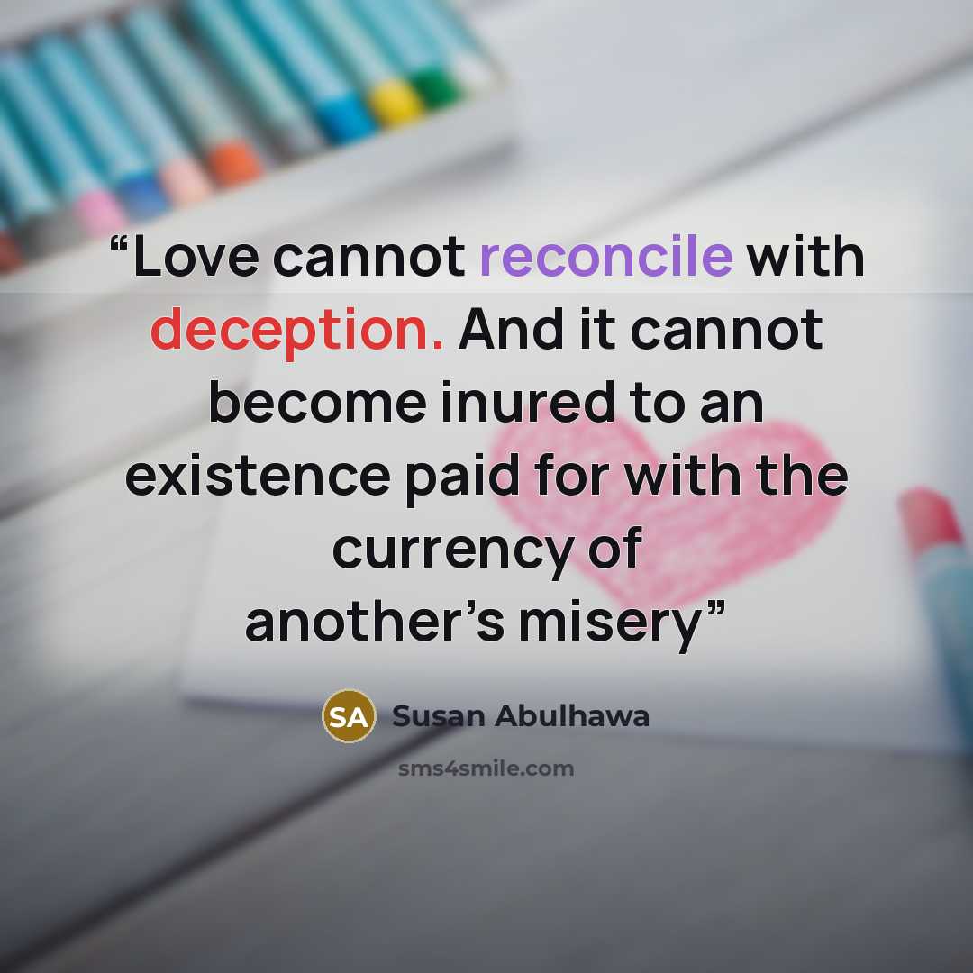 “Love cannot reconcile with deception. And it cannot become inured to an existence paid for with the currency of another’s misery” quote by Susan Abulhawa