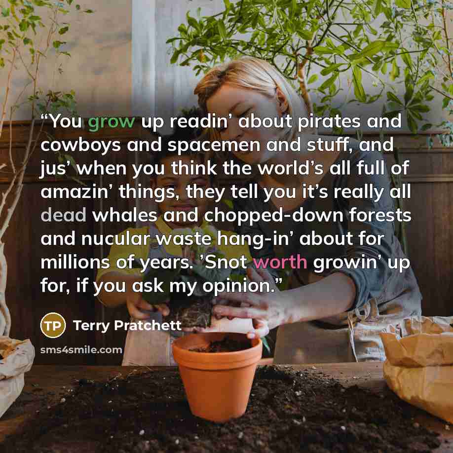 “You grow up readin’ about pirates and cowboys and spacemen and stuff, and jus’ when you think the world’s all full of amazin’ things, they tell you it’s really all dead whales and chopped-down forests and nucular waste hang-in’ about for millions of years. ’Snot worth growin’ up for, if you ask my…” quote by Terry Pratchett