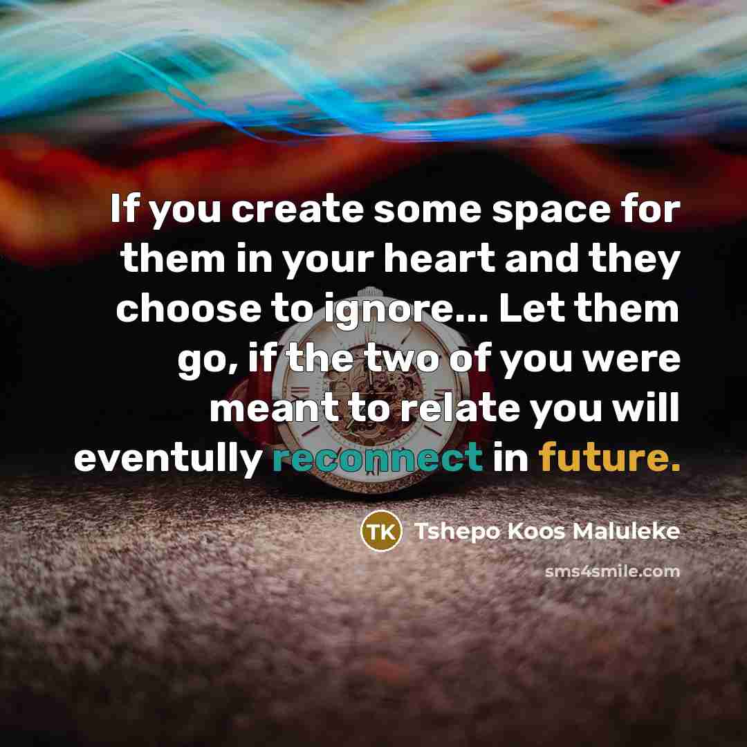 “If you create some space for them in your heart and they choose to ignore... Let them go, if the two of you were meant to relate you will eventully reconnect in future.” quote by Tshepo Koos Maluleke