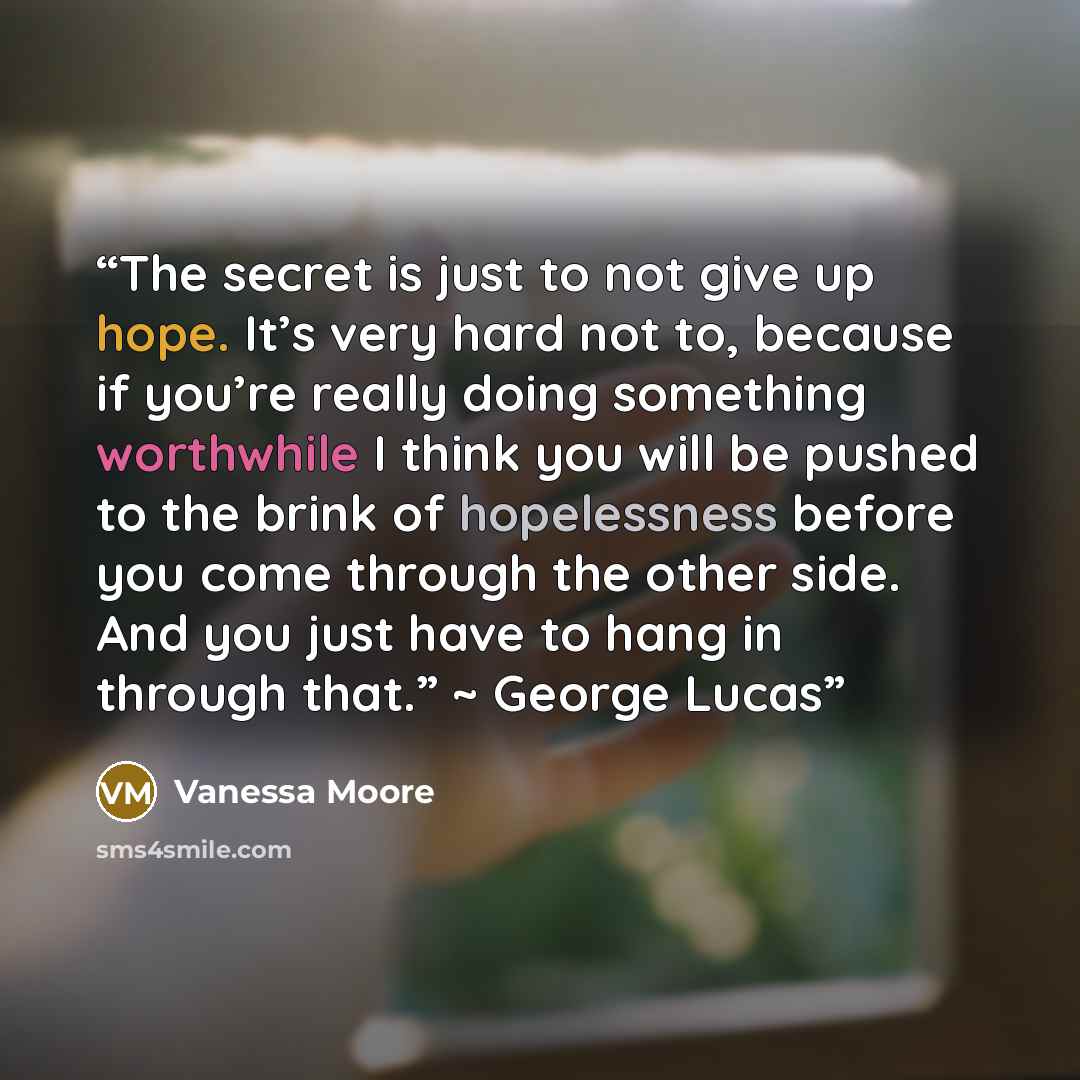 “The secret is just to not give up hope. It’s very hard not to, because if you’re really doing something worthwhile I think you will be pushed to the brink of hopelessness before you come through the other side. And you just have to hang in through that.” ~ George Lucas” quote by Vanessa Moore