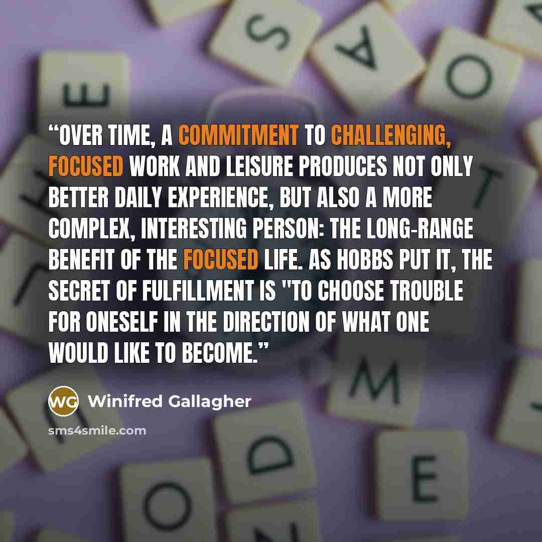 “Over time, a commitment to challenging, focused work and leisure produces not only better daily experience, but also a more complex, interesting person: the long-range benefit of the focused life. As Hobbs put it, the secret of fulfillment is "to choose trouble for oneself in the direction of what…” quote by Winifred Gallagher