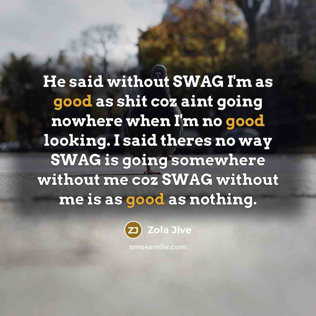 “He said without SWAG I'm as good as shit coz aint going nowhere when I'm no good looking. I said theres no way SWAG is going somewhere without me coz SWAG without me is as good as nothing.” quote by Zola Jive