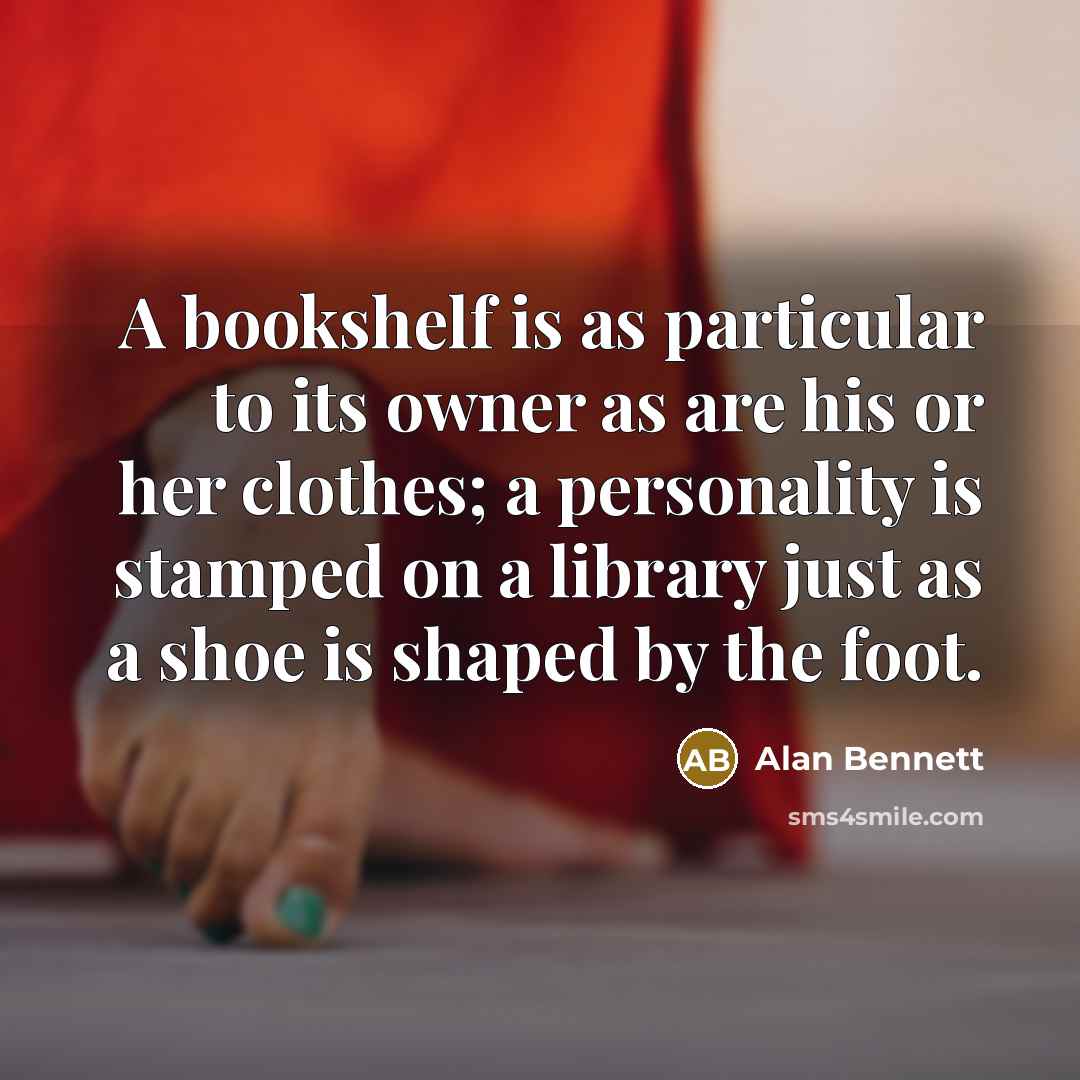 “A bookshelf is as particular to its owner as are his or her clothes; a personality is stamped on a library just as a shoe is shaped by the foot.” quote by Alan Bennett
