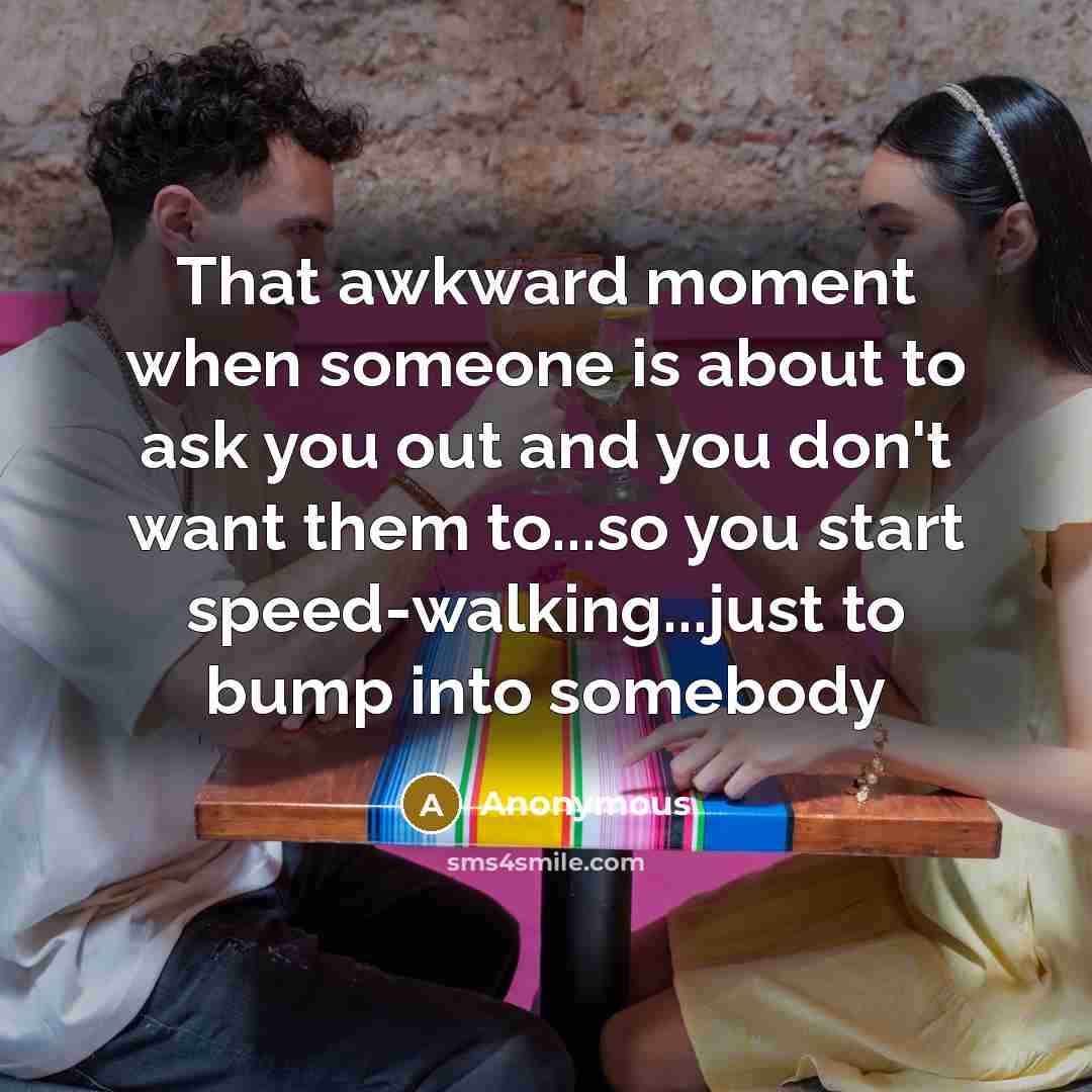 “That awkward moment when someone is about to ask you out and you don't want them to...so you start speed-walking...just to bump into somebody” quote by Anonymous