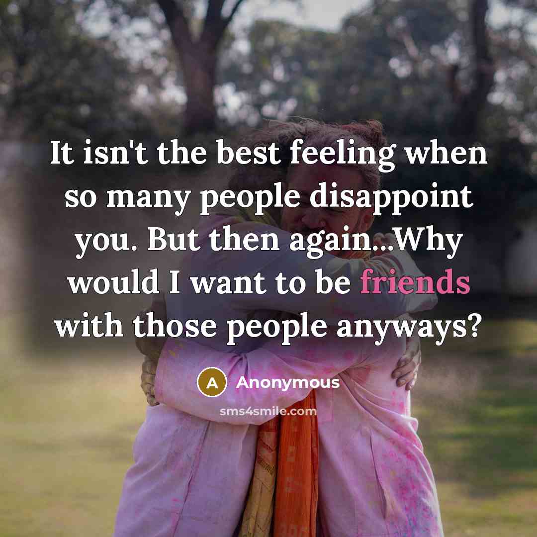 “It isn't the best feeling when so many people disappoint you. But then again...Why would I want to be friends with those people anyways?” quote by Anonymous