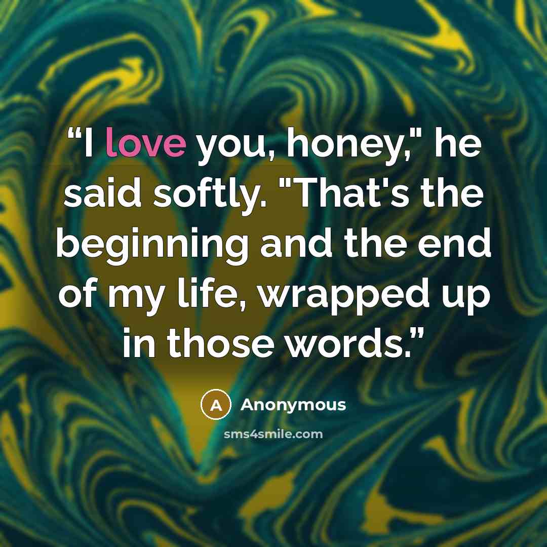 “I love you, honey," he said softly. "That's the beginning and the end of my life, wrapped up in those words.” quote by Anonymous