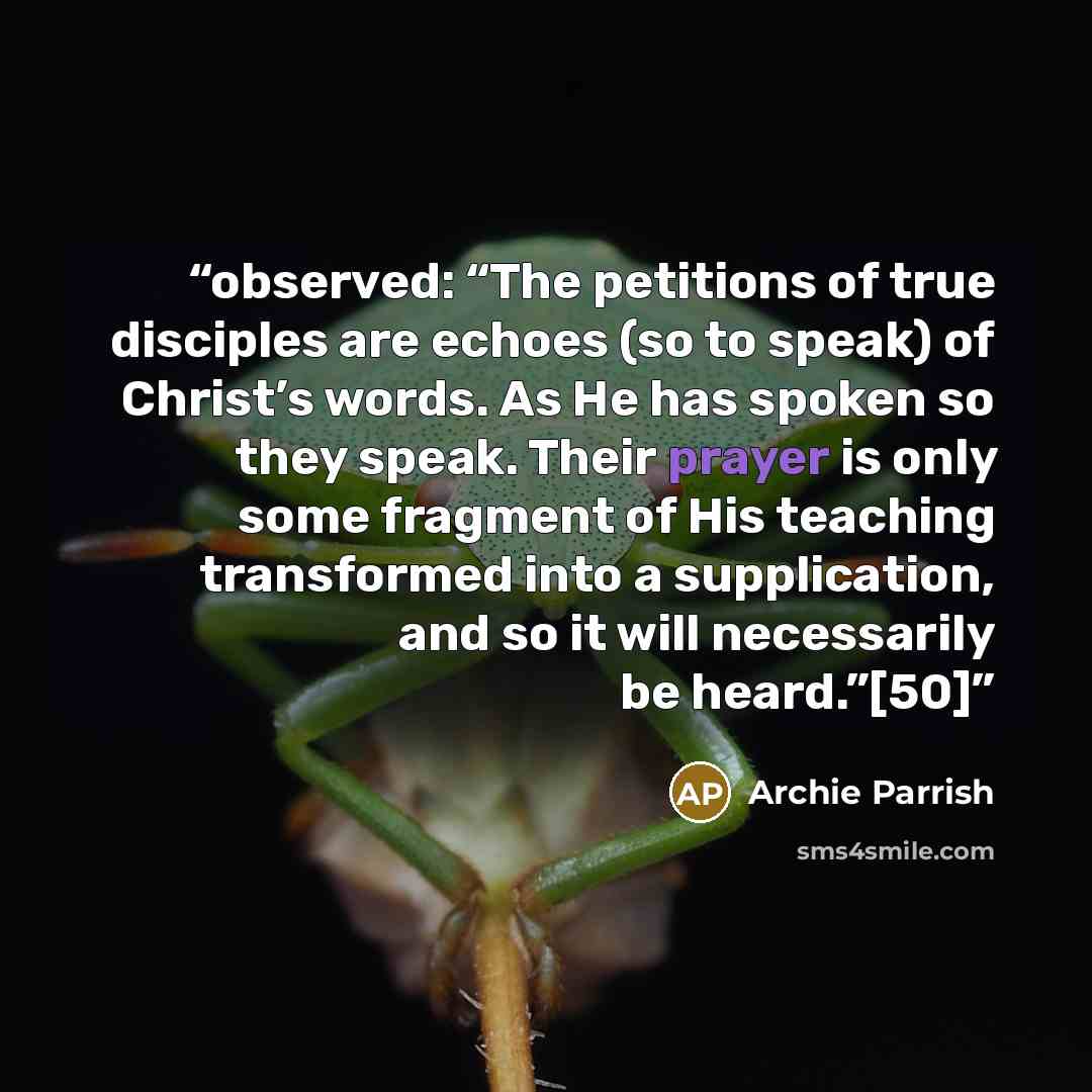 “observed: “The petitions of true disciples are echoes (so to speak) of Christ’s words. As He has spoken so they speak. Their prayer is only some fragment of His teaching transformed into a supplication, and so it will necessarily be heard.”[50]” quote by Archie Parrish