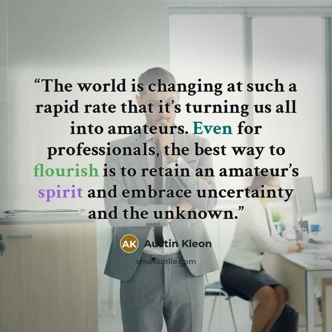 “The world is changing at such a rapid rate that it’s turning us all into amateurs. Even for professionals, the best way to flourish is to retain an amateur’s spirit and embrace uncertainty and the unknown.” quote by Austin Kleon