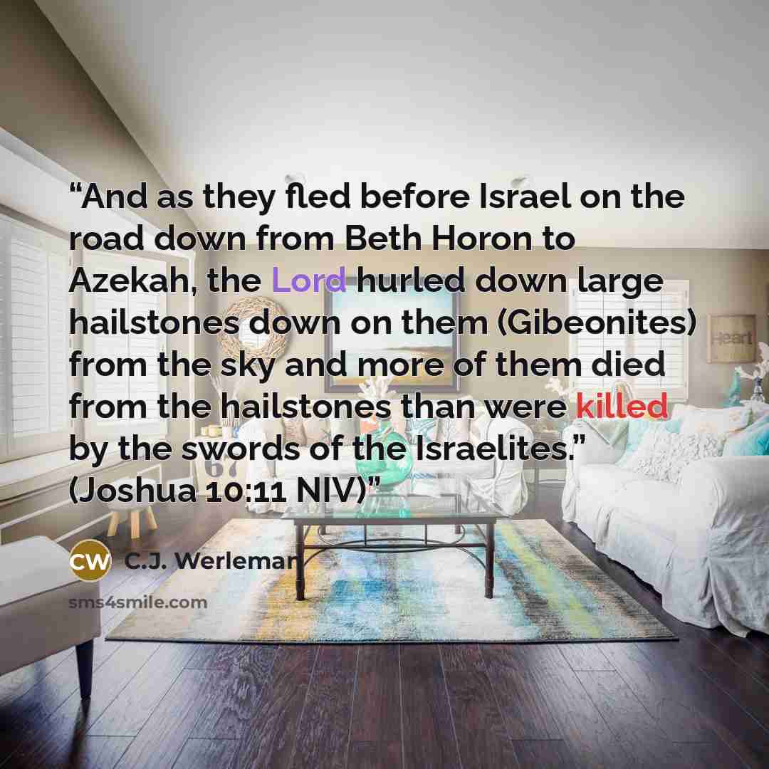 “And as they fled before Israel on the road down from Beth Horon to Azekah, the Lord hurled down large hailstones down on them (Gibeonites) from the sky and more of them died from the hailstones than were killed by the swords of the Israelites.” (Joshua 10:11 NIV)” quote by C.J. Werleman