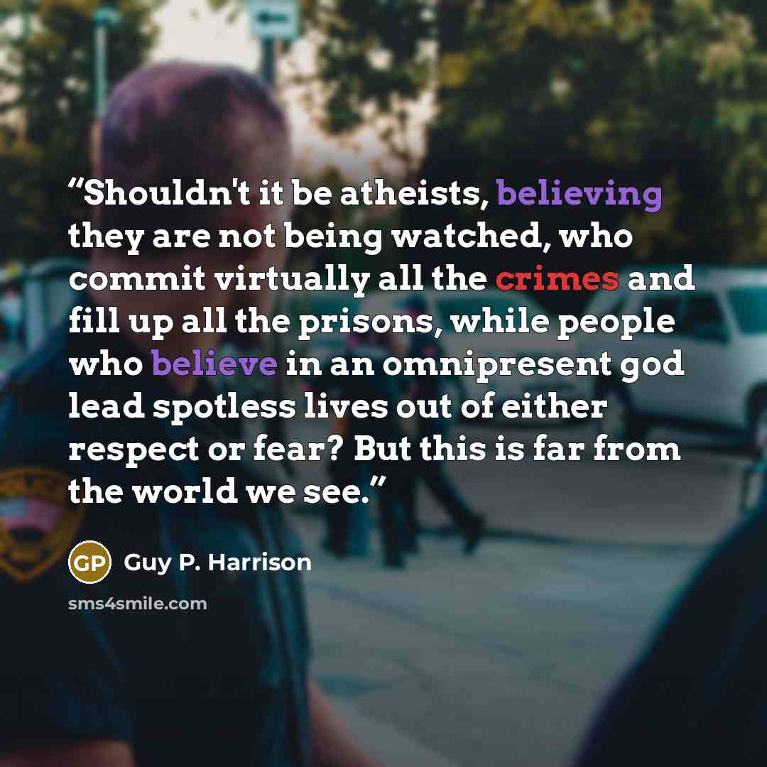 “Shouldn't it be atheists, believing they are not being watched, who commit virtually all the crimes and fill up all the prisons, while people who believe in an omnipresent god lead spotless lives out of either respect or fear? But this is far from the world we see.” quote by Guy P. Harrison