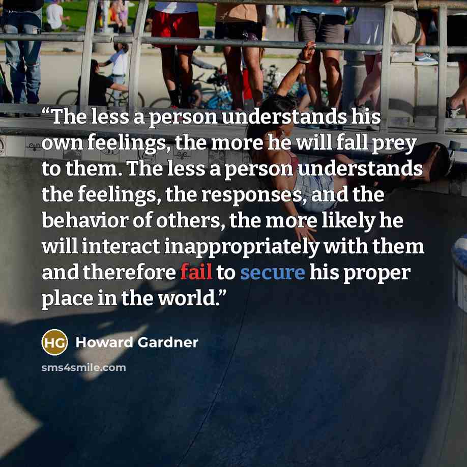 “The less a person understands his own feelings, the more he will fall prey to them. The less a person understands the feelings, the responses, and the behavior of others, the more likely he will interact inappropriately with them and therefore fail to secure his proper place in the world.” quote by Howard Gardner