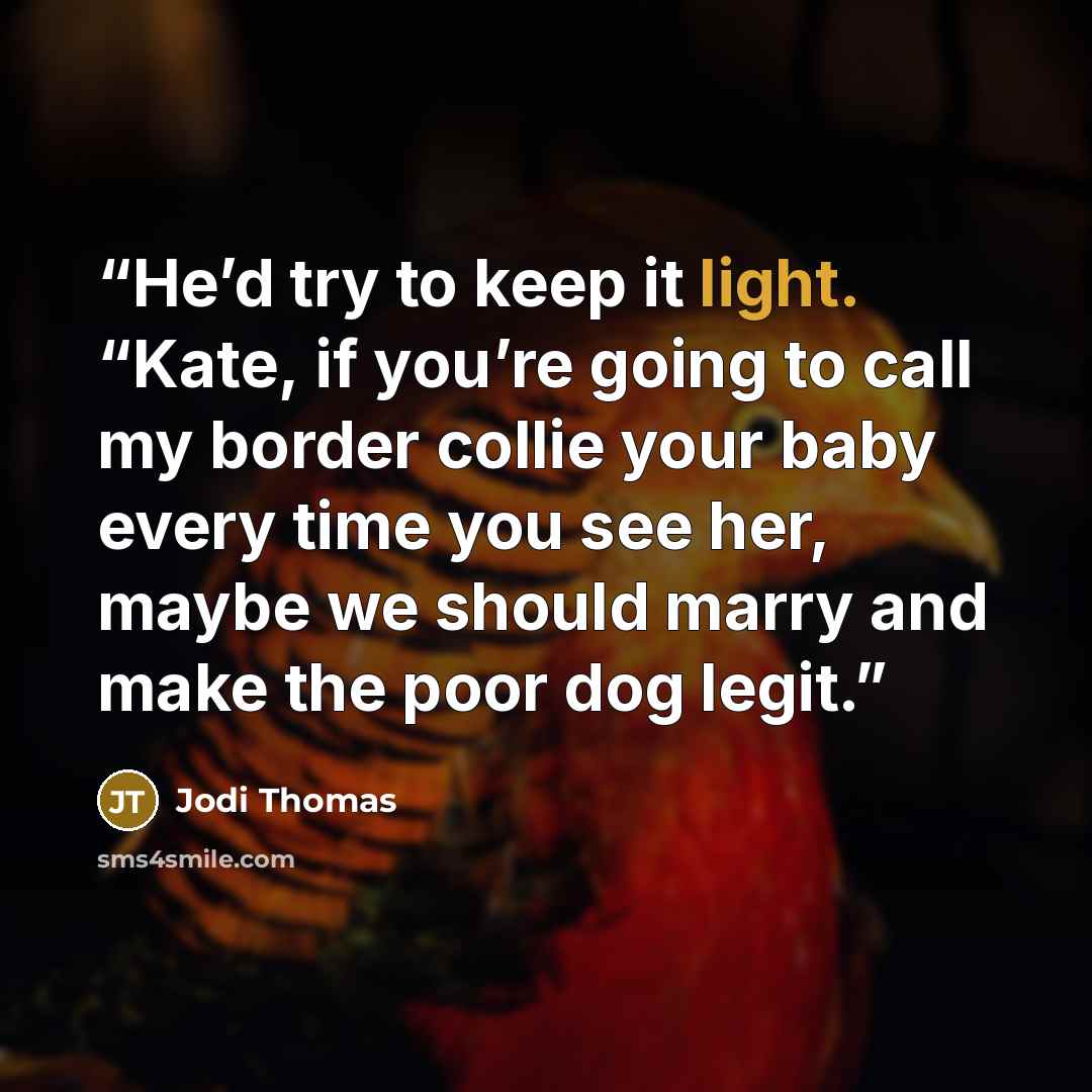 “He’d try to keep it light. “Kate, if you’re going to call my border collie your baby every time you see her, maybe we should marry and make the poor dog legit.” quote by Jodi Thomas