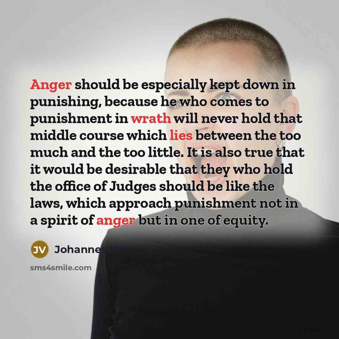 “Anger should be especially kept down in punishing, because he who comes to punishment in wrath will never hold that middle course which lies between the too much and the too little. It is also true that it would be desirable that they who hold the office of Judges should be like the laws, which…” quote by Johannes Voet