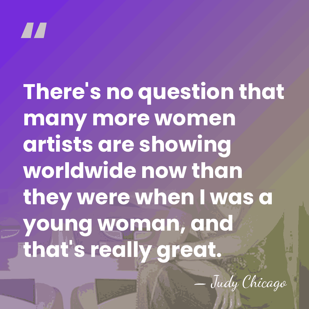 There's no question that many more women artists are showing worldwide now&hellip; - Judy Chicago