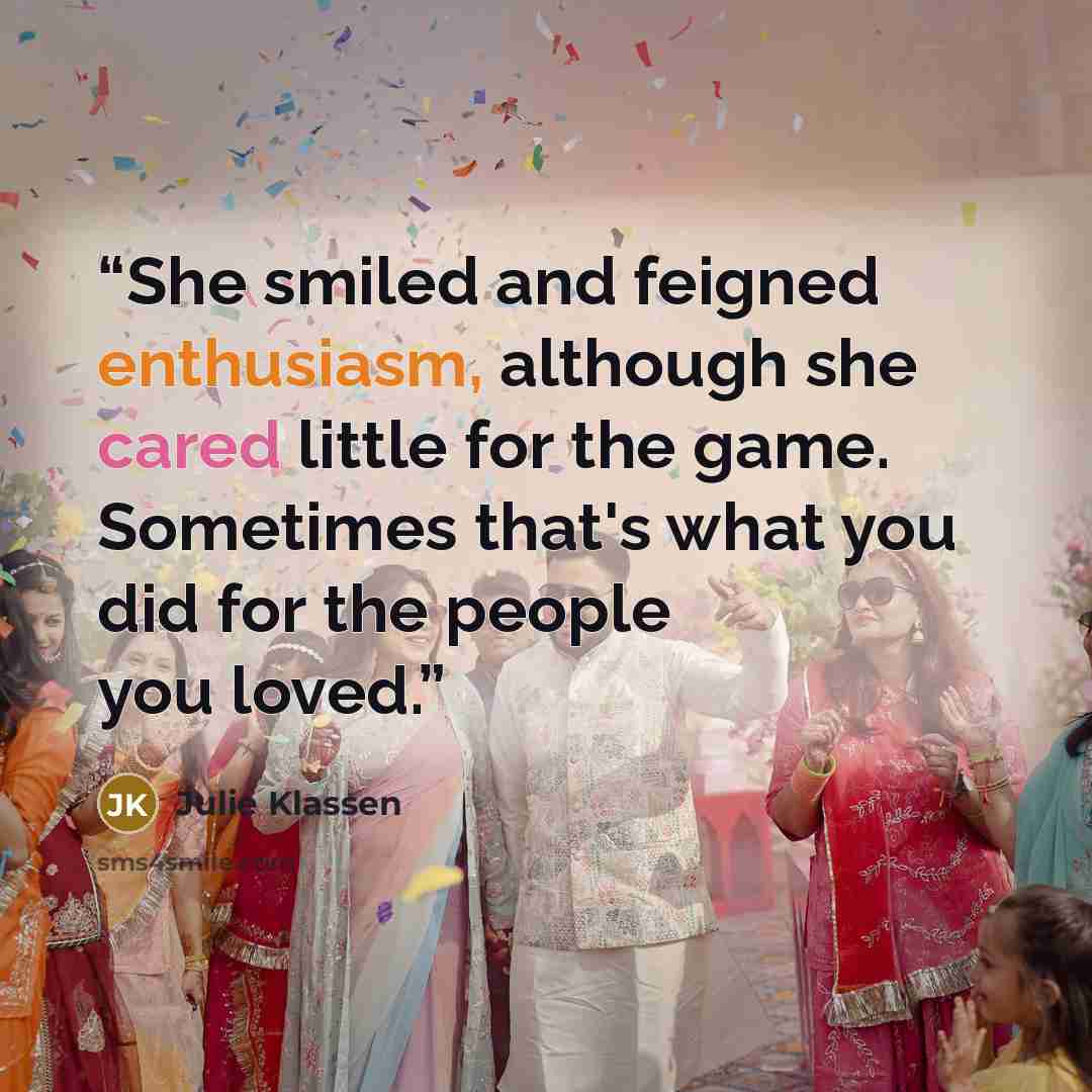 “She smiled and feigned enthusiasm, although she cared little for the game. Sometimes that's what you did for the people you loved.” quote by Julie Klassen