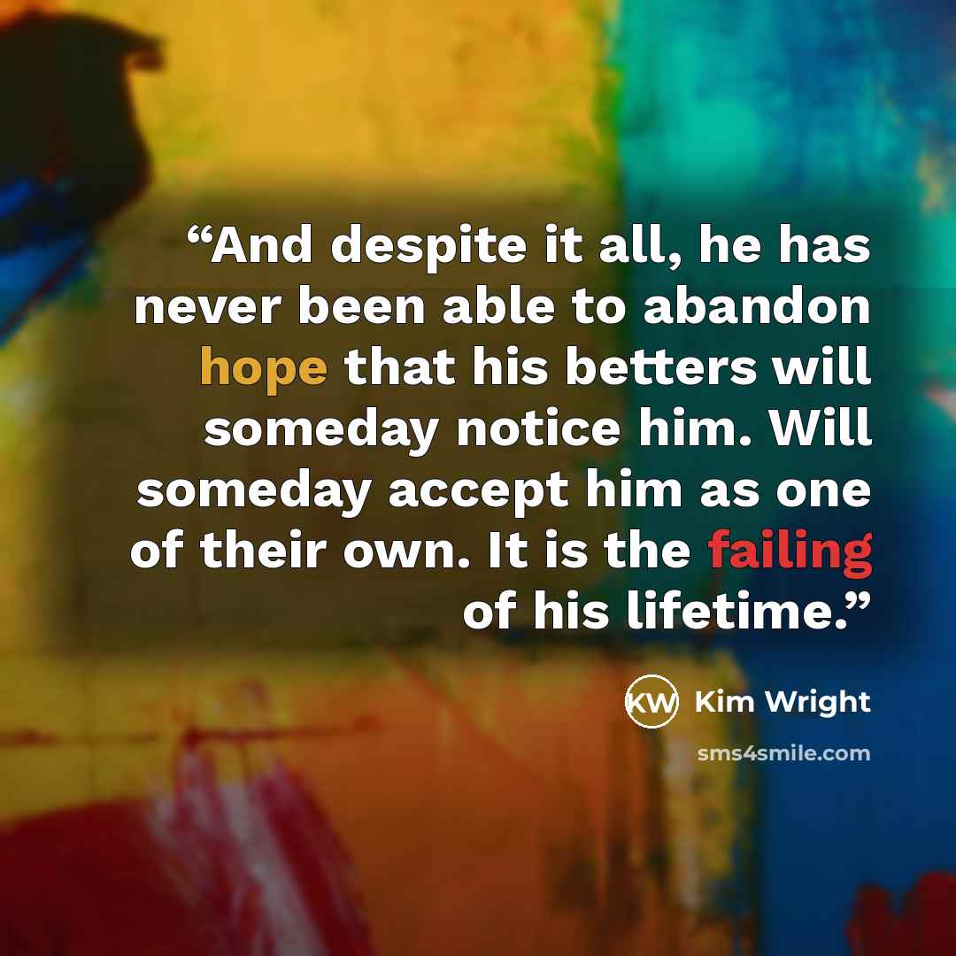 “And despite it all, he has never been able to abandon hope that his betters will someday notice him. Will someday accept him as one of their own. It is the failing of his lifetime.” quote by Kim Wright