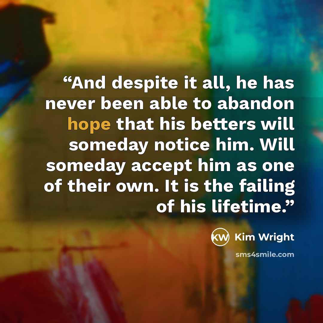 “And despite it all, he has never been able to abandon hope that his betters will someday notice him. Will someday accept him as one of their own. It is the failing of his lifetime.” quote by Kim Wright