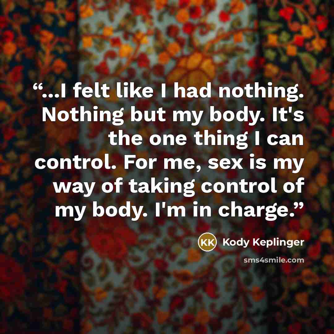 “...I felt like I had nothing. Nothing but my body. It's the one thing I can control. For me, sex is my way of taking control of my body. I'm in charge.” quote by Kody Keplinger