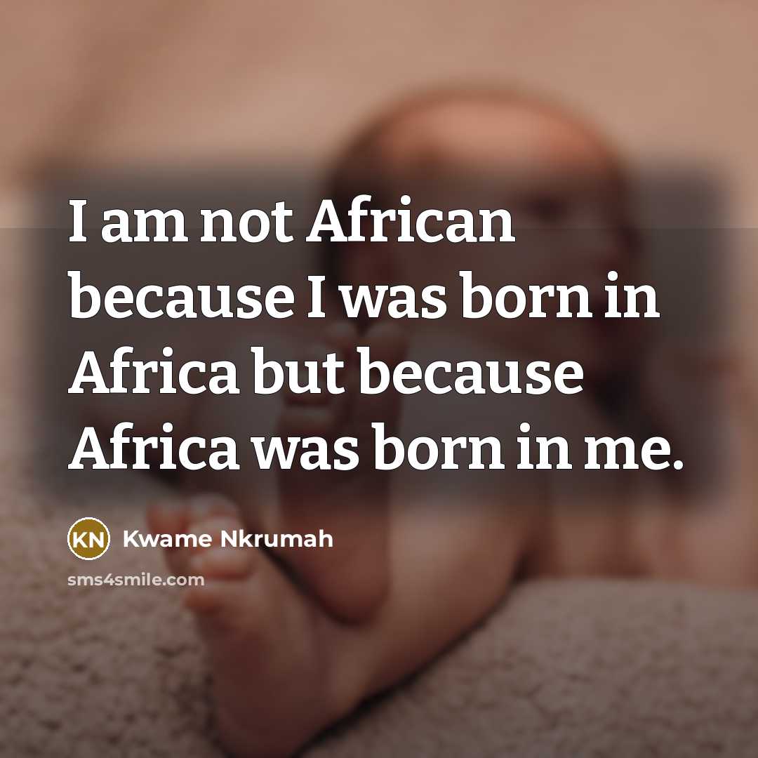 “I am not African because I was born in Africa but because Africa was born in me.” quote by Kwame Nkrumah