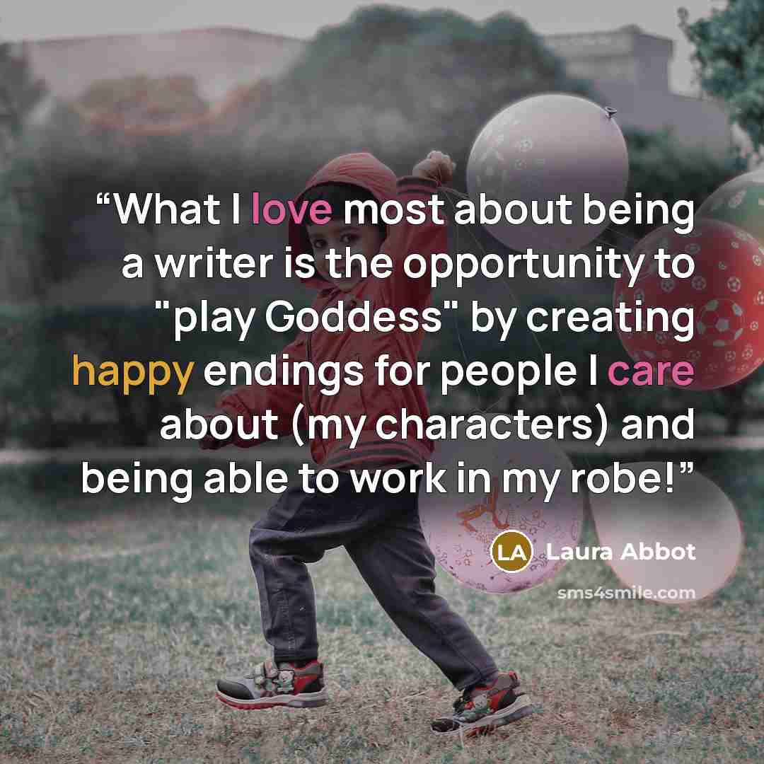 “What I love most about being a writer is the opportunity to "play Goddess" by creating happy endings for people I care about (my characters) and being able to work in my robe!” quote by Laura Abbot