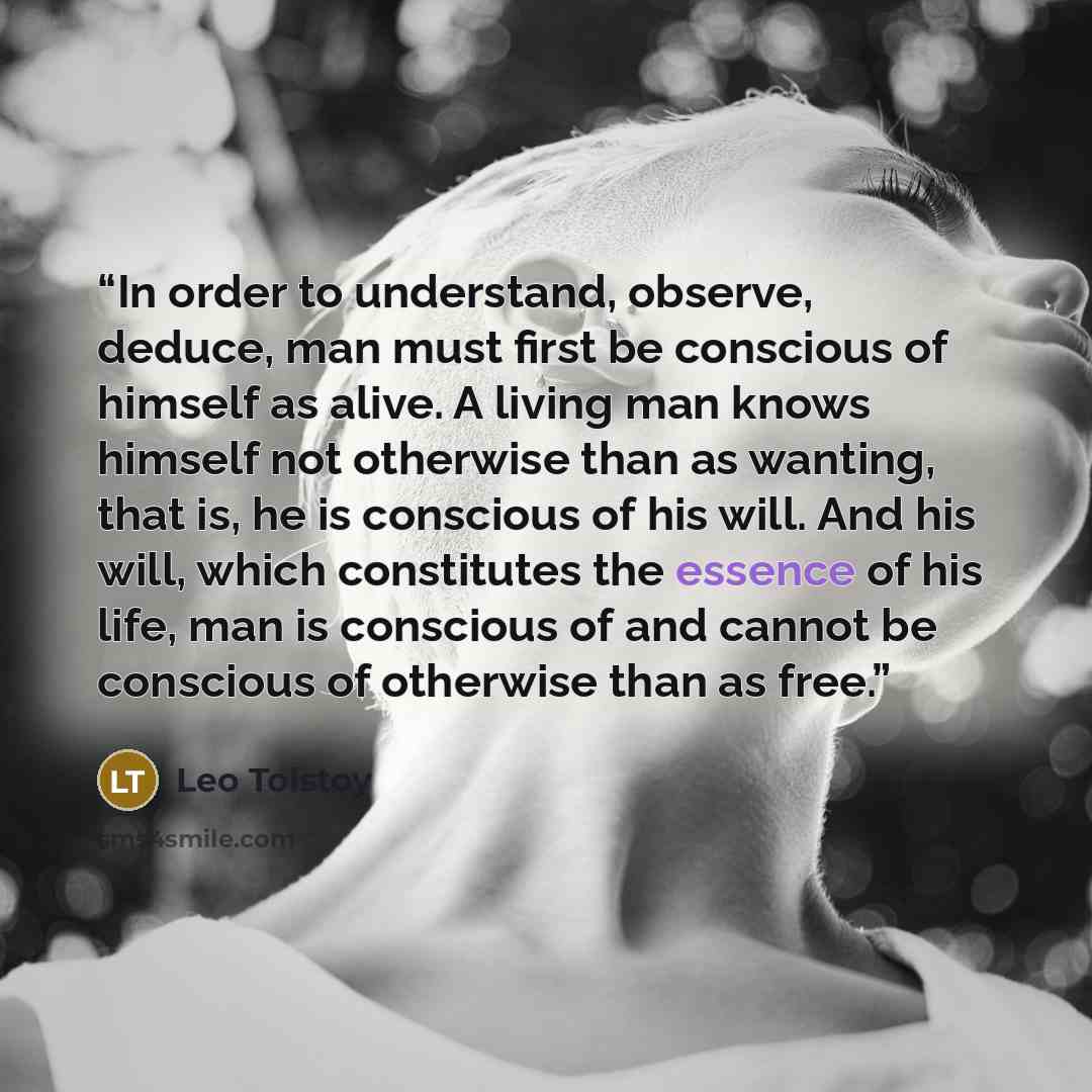 “In order to understand, observe, deduce, man must first be conscious of himself as alive. A living man knows himself not otherwise than as wanting, that is, he is conscious of his will. And his will, which constitutes the essence of his life, man is conscious of and cannot be conscious of…” quote by Leo Tolstoy