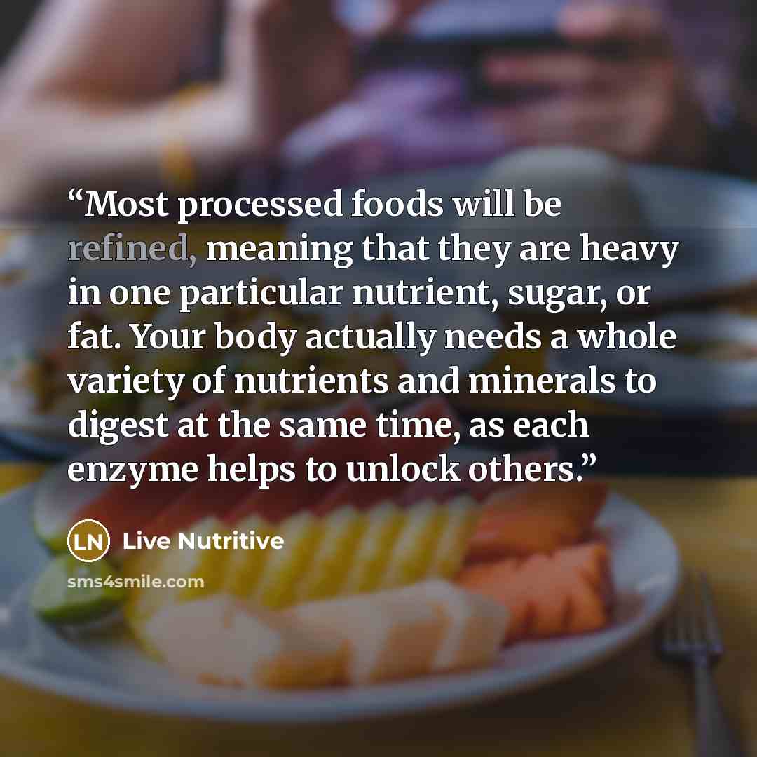 “Most processed foods will be refined, meaning that they are heavy in one particular nutrient, sugar, or fat. Your body actually needs a whole variety of nutrients and minerals to digest at the same time, as each enzyme helps to unlock others.” quote by Live Nutritive