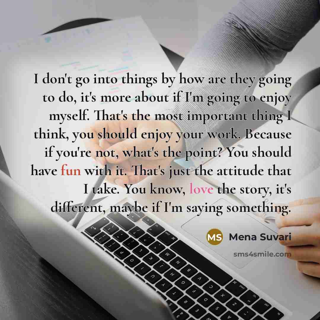 “I don't go into things by how are they going to do, it's more about if I'm going to enjoy myself. That's the most important thing I think, you should enjoy your work. Because if you're not, what's the point? You should have fun with it. That's just the attitude that I take. You know, love the…” quote by Mena Suvari