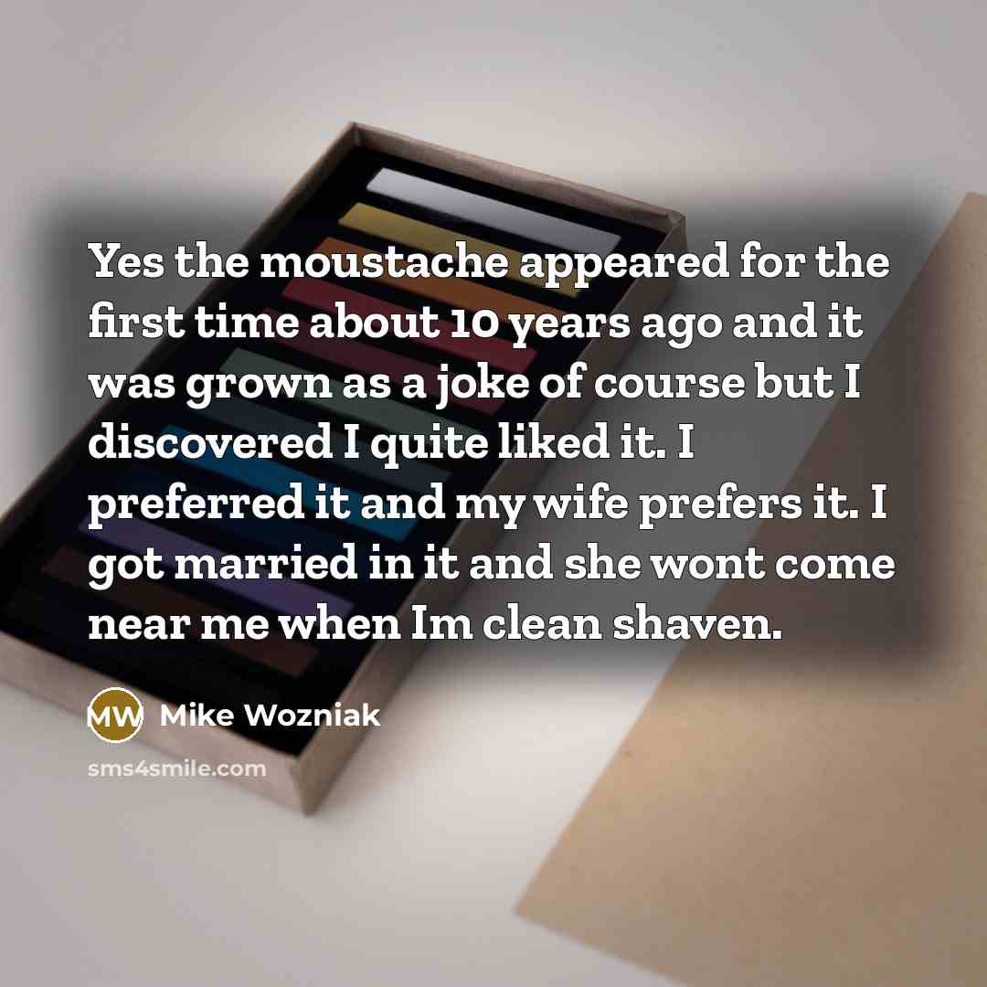 “Yes the moustache appeared for the first time about 10 years ago and it was grown as a joke of course but I discovered I quite liked it. I preferred it and my wife prefers it. I got married in it and she wont come near me when Im clean shaven.” quote by Mike Wozniak