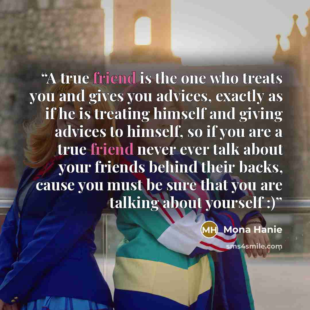 “A true friend is the one who treats you and gives you advices, exactly as if he is treating himself and giving advices to himself, so if you are a true friend never ever talk about your friends behind their backs, cause you must be sure that you are talking about yourself :)” quote by Mona Hanie