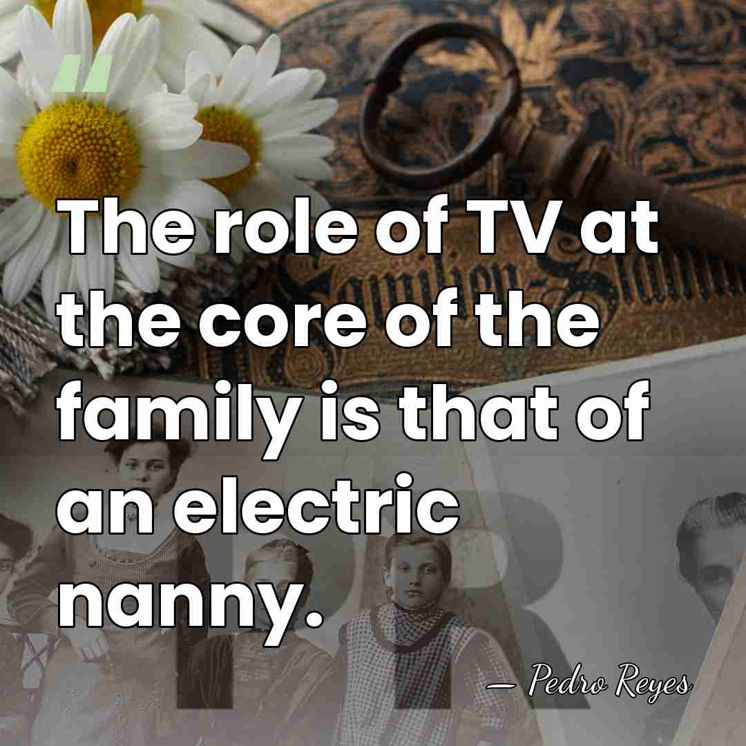 The role of TV at the core of the family is that&hellip; - Pedro Reyes