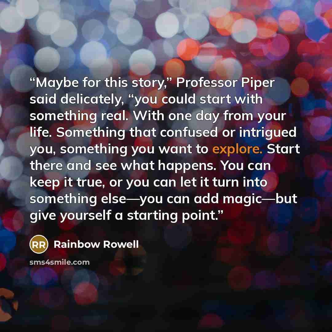 “Maybe for this story,” Professor Piper said delicately, “you could start with something real. With one day from your life. Something that confused or intrigued you, something you want to explore. Start there and see what happens. You can keep it true, or you can let it turn into something else—you…” quote by Rainbow Rowell