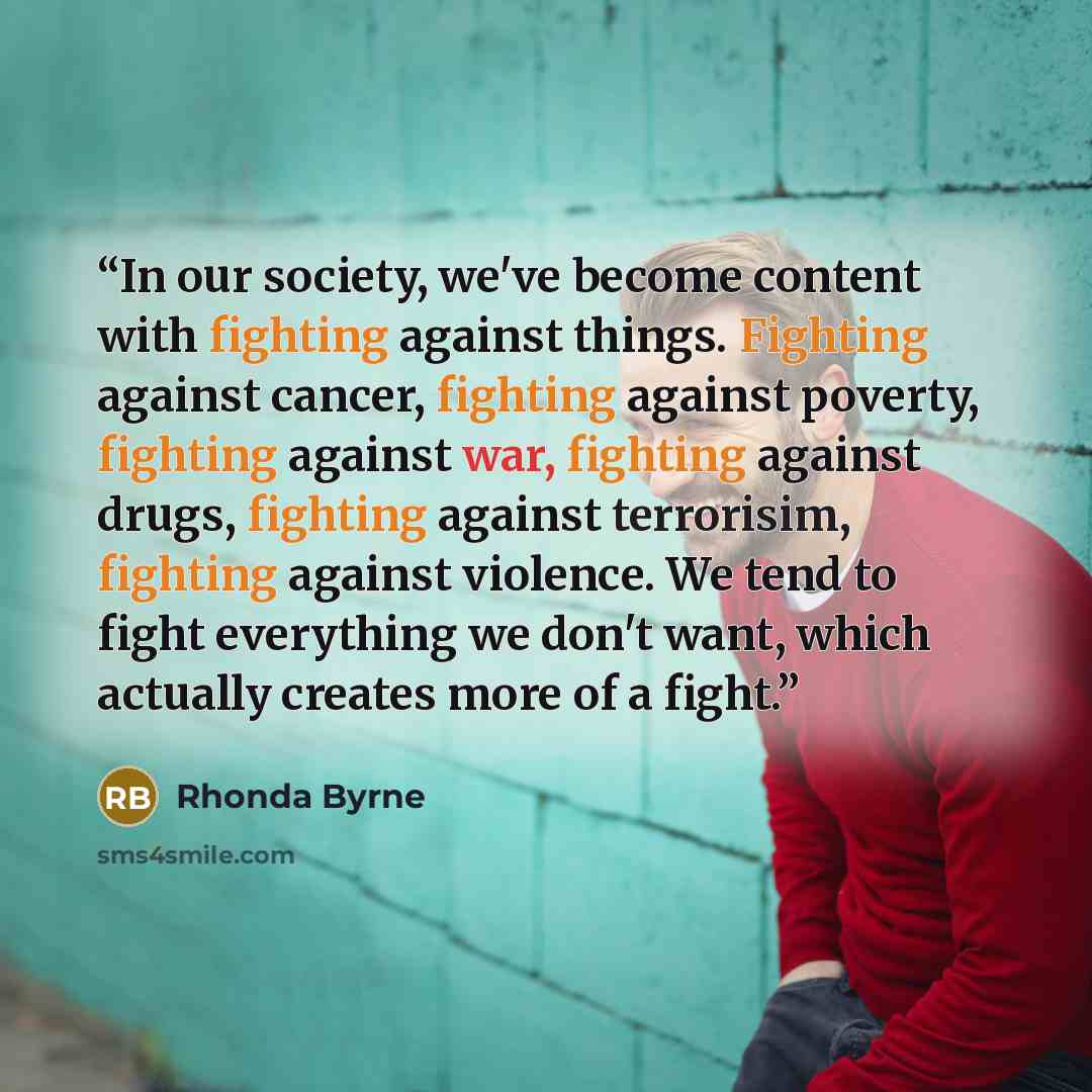“In our society, we've become content with fighting against things. Fighting against cancer, fighting against poverty, fighting against war, fighting against drugs, fighting against terrorisim, fighting against violence. We tend to fight everything we don't want, which actually creates more of a…” quote by Rhonda Byrne